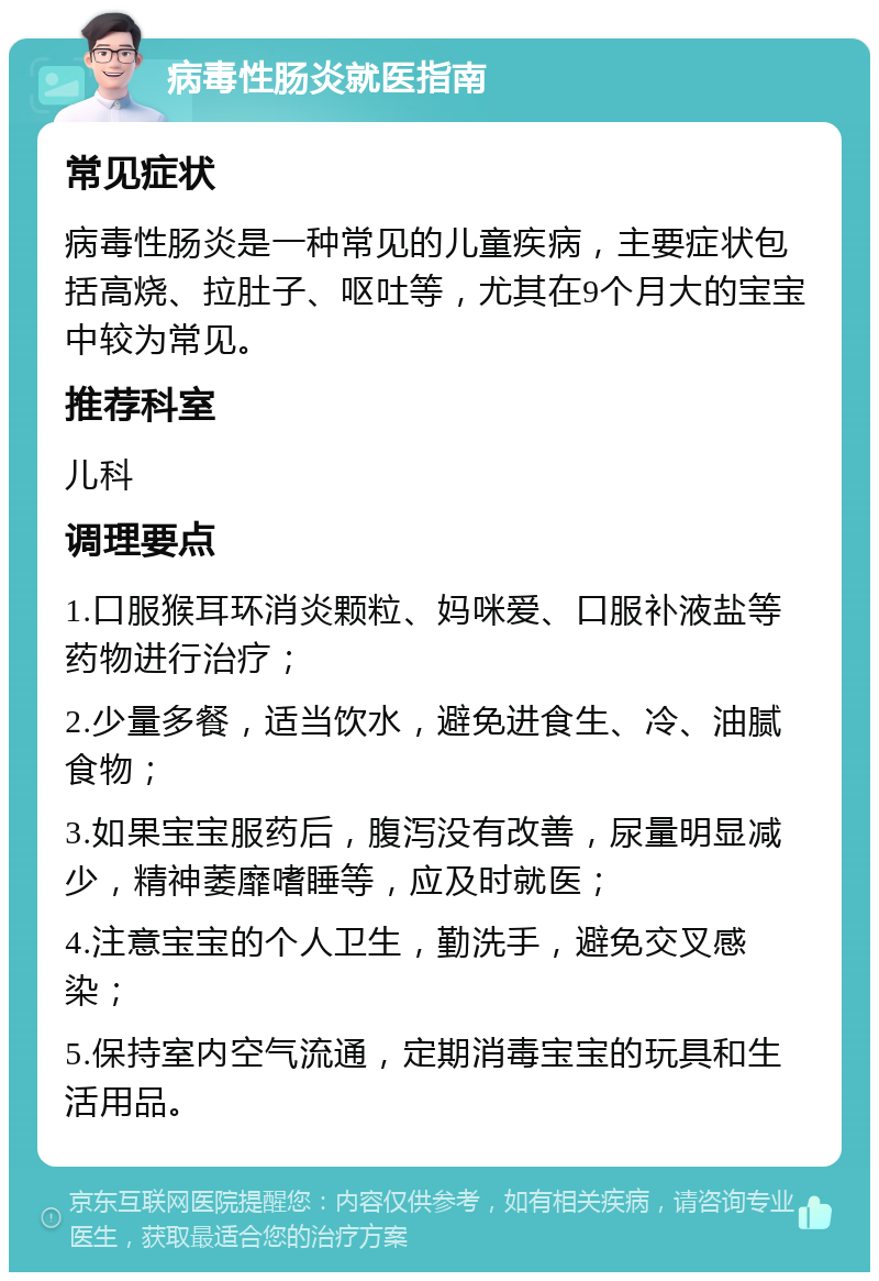 病毒性肠炎就医指南 常见症状 病毒性肠炎是一种常见的儿童疾病，主要症状包括高烧、拉肚子、呕吐等，尤其在9个月大的宝宝中较为常见。 推荐科室 儿科 调理要点 1.口服猴耳环消炎颗粒、妈咪爱、口服补液盐等药物进行治疗； 2.少量多餐，适当饮水，避免进食生、冷、油腻食物； 3.如果宝宝服药后，腹泻没有改善，尿量明显减少，精神萎靡嗜睡等，应及时就医； 4.注意宝宝的个人卫生，勤洗手，避免交叉感染； 5.保持室内空气流通，定期消毒宝宝的玩具和生活用品。