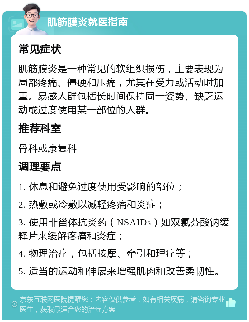 肌筋膜炎就医指南 常见症状 肌筋膜炎是一种常见的软组织损伤，主要表现为局部疼痛、僵硬和压痛，尤其在受力或活动时加重。易感人群包括长时间保持同一姿势、缺乏运动或过度使用某一部位的人群。 推荐科室 骨科或康复科 调理要点 1. 休息和避免过度使用受影响的部位； 2. 热敷或冷敷以减轻疼痛和炎症； 3. 使用非甾体抗炎药（NSAIDs）如双氯芬酸钠缓释片来缓解疼痛和炎症； 4. 物理治疗，包括按摩、牵引和理疗等； 5. 适当的运动和伸展来增强肌肉和改善柔韧性。