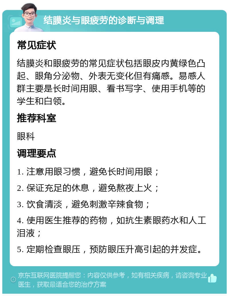 结膜炎与眼疲劳的诊断与调理 常见症状 结膜炎和眼疲劳的常见症状包括眼皮内黄绿色凸起、眼角分泌物、外表无变化但有痛感。易感人群主要是长时间用眼、看书写字、使用手机等的学生和白领。 推荐科室 眼科 调理要点 1. 注意用眼习惯，避免长时间用眼； 2. 保证充足的休息，避免熬夜上火； 3. 饮食清淡，避免刺激辛辣食物； 4. 使用医生推荐的药物，如抗生素眼药水和人工泪液； 5. 定期检查眼压，预防眼压升高引起的并发症。