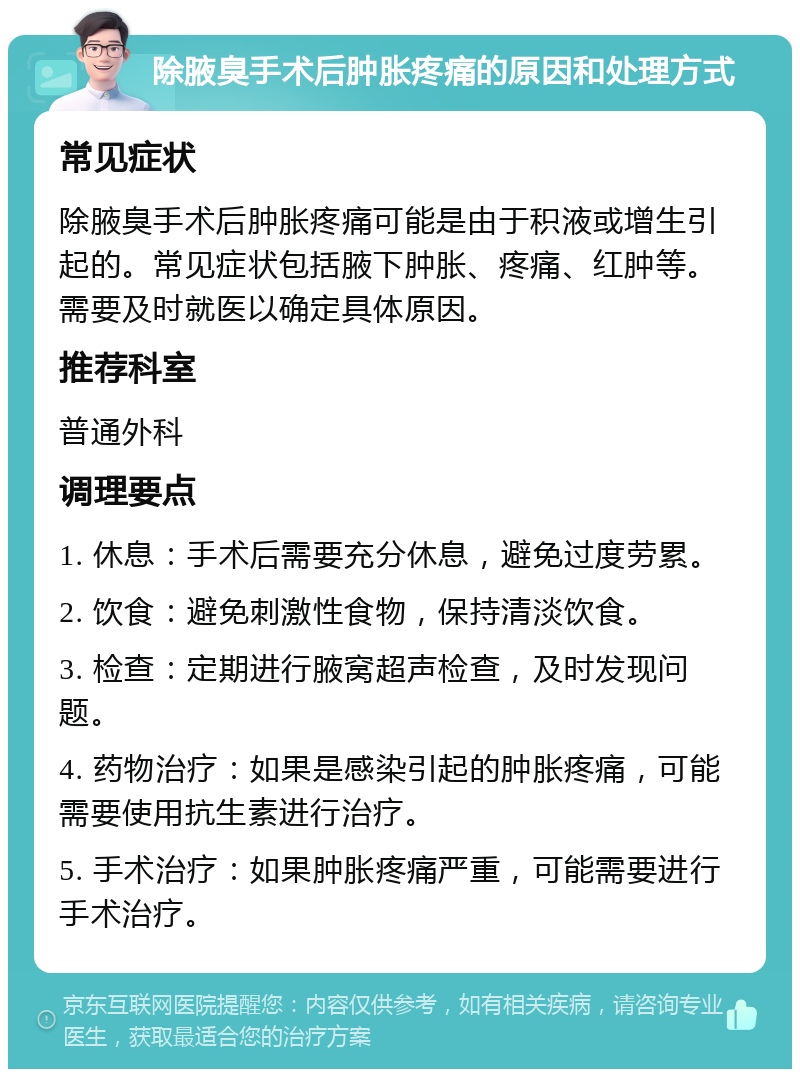 除腋臭手术后肿胀疼痛的原因和处理方式 常见症状 除腋臭手术后肿胀疼痛可能是由于积液或增生引起的。常见症状包括腋下肿胀、疼痛、红肿等。需要及时就医以确定具体原因。 推荐科室 普通外科 调理要点 1. 休息：手术后需要充分休息，避免过度劳累。 2. 饮食：避免刺激性食物，保持清淡饮食。 3. 检查：定期进行腋窝超声检查，及时发现问题。 4. 药物治疗：如果是感染引起的肿胀疼痛，可能需要使用抗生素进行治疗。 5. 手术治疗：如果肿胀疼痛严重，可能需要进行手术治疗。