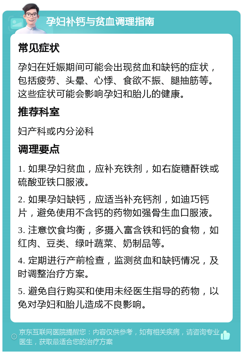 孕妇补钙与贫血调理指南 常见症状 孕妇在妊娠期间可能会出现贫血和缺钙的症状，包括疲劳、头晕、心悸、食欲不振、腿抽筋等。这些症状可能会影响孕妇和胎儿的健康。 推荐科室 妇产科或内分泌科 调理要点 1. 如果孕妇贫血，应补充铁剂，如右旋糖酐铁或硫酸亚铁口服液。 2. 如果孕妇缺钙，应适当补充钙剂，如迪巧钙片，避免使用不含钙的药物如强骨生血口服液。 3. 注意饮食均衡，多摄入富含铁和钙的食物，如红肉、豆类、绿叶蔬菜、奶制品等。 4. 定期进行产前检查，监测贫血和缺钙情况，及时调整治疗方案。 5. 避免自行购买和使用未经医生指导的药物，以免对孕妇和胎儿造成不良影响。