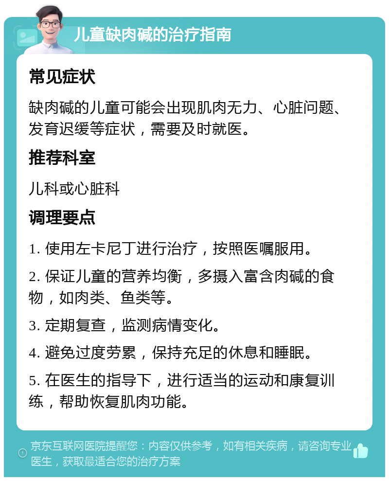 儿童缺肉碱的治疗指南 常见症状 缺肉碱的儿童可能会出现肌肉无力、心脏问题、发育迟缓等症状，需要及时就医。 推荐科室 儿科或心脏科 调理要点 1. 使用左卡尼丁进行治疗，按照医嘱服用。 2. 保证儿童的营养均衡，多摄入富含肉碱的食物，如肉类、鱼类等。 3. 定期复查，监测病情变化。 4. 避免过度劳累，保持充足的休息和睡眠。 5. 在医生的指导下，进行适当的运动和康复训练，帮助恢复肌肉功能。