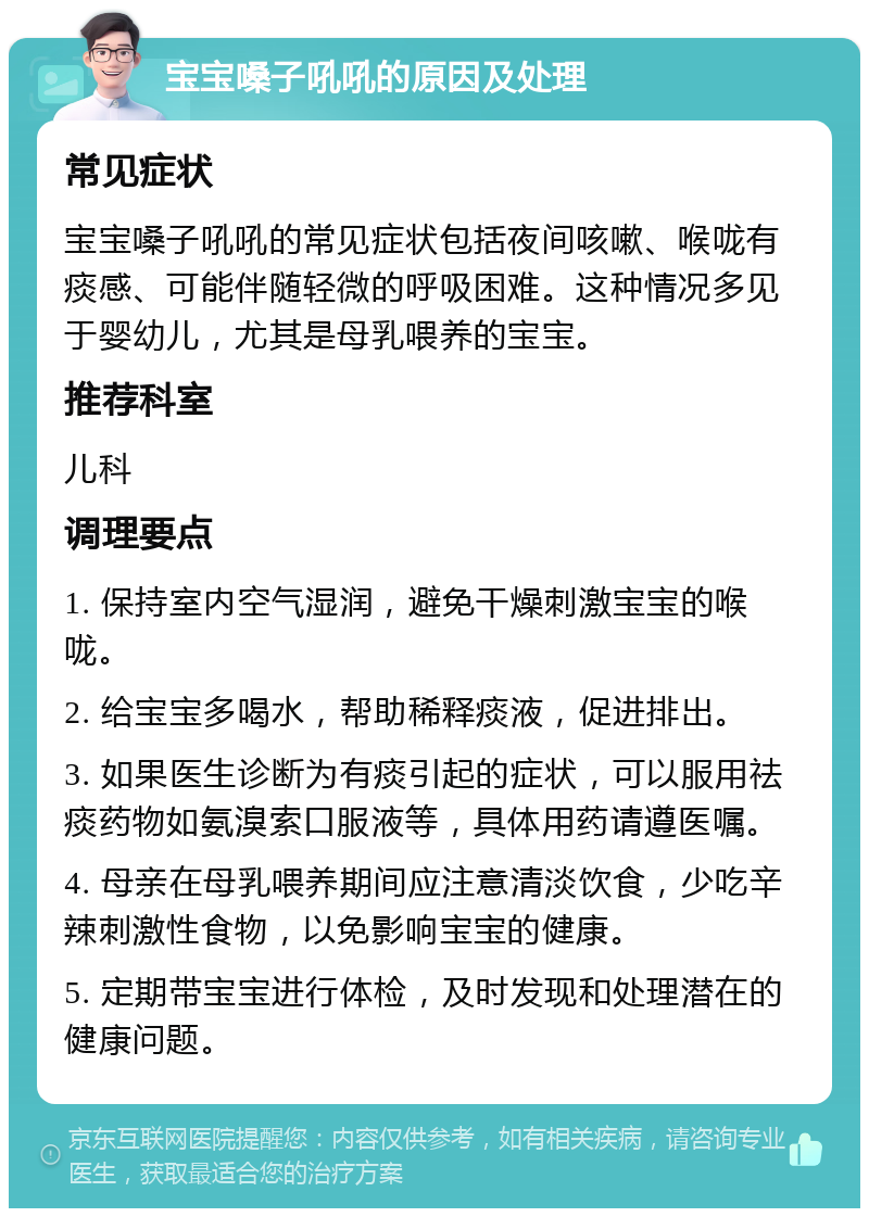 宝宝嗓子吼吼的原因及处理 常见症状 宝宝嗓子吼吼的常见症状包括夜间咳嗽、喉咙有痰感、可能伴随轻微的呼吸困难。这种情况多见于婴幼儿，尤其是母乳喂养的宝宝。 推荐科室 儿科 调理要点 1. 保持室内空气湿润，避免干燥刺激宝宝的喉咙。 2. 给宝宝多喝水，帮助稀释痰液，促进排出。 3. 如果医生诊断为有痰引起的症状，可以服用祛痰药物如氨溴索口服液等，具体用药请遵医嘱。 4. 母亲在母乳喂养期间应注意清淡饮食，少吃辛辣刺激性食物，以免影响宝宝的健康。 5. 定期带宝宝进行体检，及时发现和处理潜在的健康问题。