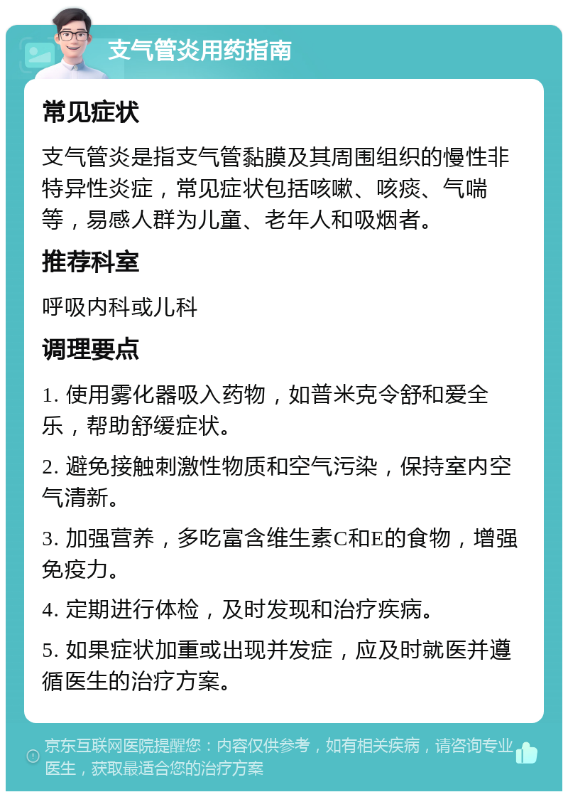 支气管炎用药指南 常见症状 支气管炎是指支气管黏膜及其周围组织的慢性非特异性炎症，常见症状包括咳嗽、咳痰、气喘等，易感人群为儿童、老年人和吸烟者。 推荐科室 呼吸内科或儿科 调理要点 1. 使用雾化器吸入药物，如普米克令舒和爱全乐，帮助舒缓症状。 2. 避免接触刺激性物质和空气污染，保持室内空气清新。 3. 加强营养，多吃富含维生素C和E的食物，增强免疫力。 4. 定期进行体检，及时发现和治疗疾病。 5. 如果症状加重或出现并发症，应及时就医并遵循医生的治疗方案。