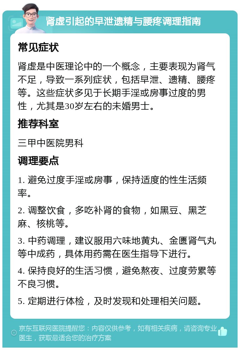 肾虚引起的早泄遗精与腰疼调理指南 常见症状 肾虚是中医理论中的一个概念，主要表现为肾气不足，导致一系列症状，包括早泄、遗精、腰疼等。这些症状多见于长期手淫或房事过度的男性，尤其是30岁左右的未婚男士。 推荐科室 三甲中医院男科 调理要点 1. 避免过度手淫或房事，保持适度的性生活频率。 2. 调整饮食，多吃补肾的食物，如黑豆、黑芝麻、核桃等。 3. 中药调理，建议服用六味地黄丸、金匮肾气丸等中成药，具体用药需在医生指导下进行。 4. 保持良好的生活习惯，避免熬夜、过度劳累等不良习惯。 5. 定期进行体检，及时发现和处理相关问题。