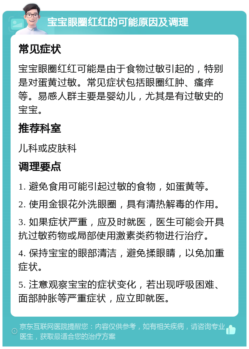 宝宝眼圈红红的可能原因及调理 常见症状 宝宝眼圈红红可能是由于食物过敏引起的，特别是对蛋黄过敏。常见症状包括眼圈红肿、瘙痒等。易感人群主要是婴幼儿，尤其是有过敏史的宝宝。 推荐科室 儿科或皮肤科 调理要点 1. 避免食用可能引起过敏的食物，如蛋黄等。 2. 使用金银花外洗眼圈，具有清热解毒的作用。 3. 如果症状严重，应及时就医，医生可能会开具抗过敏药物或局部使用激素类药物进行治疗。 4. 保持宝宝的眼部清洁，避免揉眼睛，以免加重症状。 5. 注意观察宝宝的症状变化，若出现呼吸困难、面部肿胀等严重症状，应立即就医。