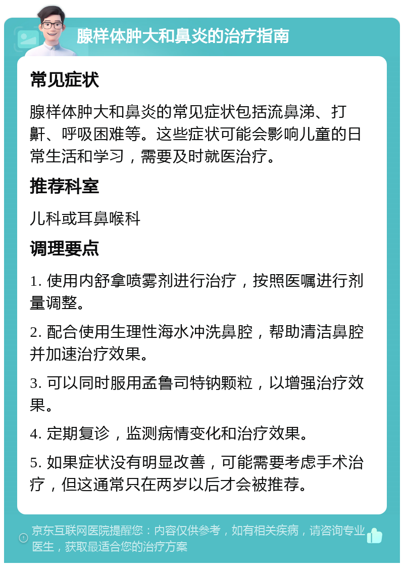 腺样体肿大和鼻炎的治疗指南 常见症状 腺样体肿大和鼻炎的常见症状包括流鼻涕、打鼾、呼吸困难等。这些症状可能会影响儿童的日常生活和学习，需要及时就医治疗。 推荐科室 儿科或耳鼻喉科 调理要点 1. 使用内舒拿喷雾剂进行治疗，按照医嘱进行剂量调整。 2. 配合使用生理性海水冲洗鼻腔，帮助清洁鼻腔并加速治疗效果。 3. 可以同时服用孟鲁司特钠颗粒，以增强治疗效果。 4. 定期复诊，监测病情变化和治疗效果。 5. 如果症状没有明显改善，可能需要考虑手术治疗，但这通常只在两岁以后才会被推荐。