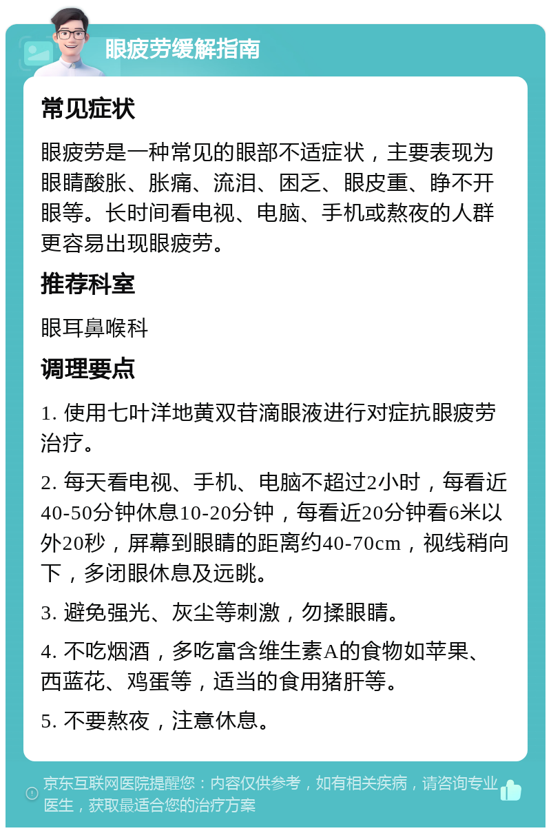 眼疲劳缓解指南 常见症状 眼疲劳是一种常见的眼部不适症状，主要表现为眼睛酸胀、胀痛、流泪、困乏、眼皮重、睁不开眼等。长时间看电视、电脑、手机或熬夜的人群更容易出现眼疲劳。 推荐科室 眼耳鼻喉科 调理要点 1. 使用七叶洋地黄双苷滴眼液进行对症抗眼疲劳治疗。 2. 每天看电视、手机、电脑不超过2小时，每看近40-50分钟休息10-20分钟，每看近20分钟看6米以外20秒，屏幕到眼睛的距离约40-70cm，视线稍向下，多闭眼休息及远眺。 3. 避免强光、灰尘等刺激，勿揉眼睛。 4. 不吃烟酒，多吃富含维生素A的食物如苹果、西蓝花、鸡蛋等，适当的食用猪肝等。 5. 不要熬夜，注意休息。