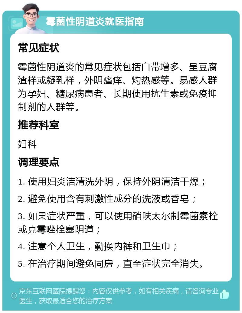 霉菌性阴道炎就医指南 常见症状 霉菌性阴道炎的常见症状包括白带增多、呈豆腐渣样或凝乳样，外阴瘙痒、灼热感等。易感人群为孕妇、糖尿病患者、长期使用抗生素或免疫抑制剂的人群等。 推荐科室 妇科 调理要点 1. 使用妇炎洁清洗外阴，保持外阴清洁干燥； 2. 避免使用含有刺激性成分的洗液或香皂； 3. 如果症状严重，可以使用硝呋太尔制霉菌素栓或克霉唑栓塞阴道； 4. 注意个人卫生，勤换内裤和卫生巾； 5. 在治疗期间避免同房，直至症状完全消失。