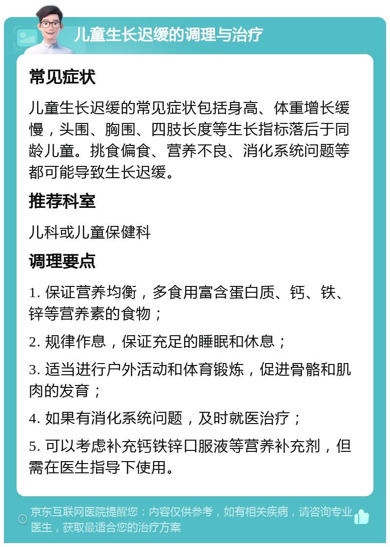 儿童生长迟缓的调理与治疗 常见症状 儿童生长迟缓的常见症状包括身高、体重增长缓慢，头围、胸围、四肢长度等生长指标落后于同龄儿童。挑食偏食、营养不良、消化系统问题等都可能导致生长迟缓。 推荐科室 儿科或儿童保健科 调理要点 1. 保证营养均衡，多食用富含蛋白质、钙、铁、锌等营养素的食物； 2. 规律作息，保证充足的睡眠和休息； 3. 适当进行户外活动和体育锻炼，促进骨骼和肌肉的发育； 4. 如果有消化系统问题，及时就医治疗； 5. 可以考虑补充钙铁锌口服液等营养补充剂，但需在医生指导下使用。