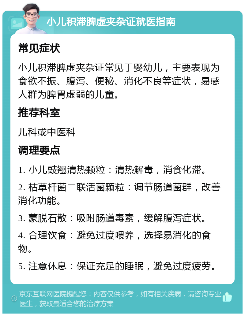 小儿积滞脾虚夹杂证就医指南 常见症状 小儿积滞脾虚夹杂证常见于婴幼儿，主要表现为食欲不振、腹泻、便秘、消化不良等症状，易感人群为脾胃虚弱的儿童。 推荐科室 儿科或中医科 调理要点 1. 小儿豉翘清热颗粒：清热解毒，消食化滞。 2. 枯草杆菌二联活菌颗粒：调节肠道菌群，改善消化功能。 3. 蒙脱石散：吸附肠道毒素，缓解腹泻症状。 4. 合理饮食：避免过度喂养，选择易消化的食物。 5. 注意休息：保证充足的睡眠，避免过度疲劳。