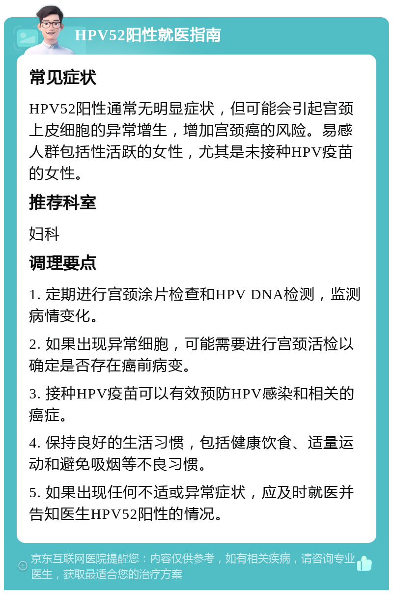 HPV52阳性就医指南 常见症状 HPV52阳性通常无明显症状，但可能会引起宫颈上皮细胞的异常增生，增加宫颈癌的风险。易感人群包括性活跃的女性，尤其是未接种HPV疫苗的女性。 推荐科室 妇科 调理要点 1. 定期进行宫颈涂片检查和HPV DNA检测，监测病情变化。 2. 如果出现异常细胞，可能需要进行宫颈活检以确定是否存在癌前病变。 3. 接种HPV疫苗可以有效预防HPV感染和相关的癌症。 4. 保持良好的生活习惯，包括健康饮食、适量运动和避免吸烟等不良习惯。 5. 如果出现任何不适或异常症状，应及时就医并告知医生HPV52阳性的情况。