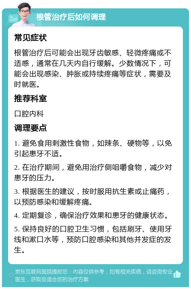 根管治疗后如何调理 常见症状 根管治疗后可能会出现牙齿敏感、轻微疼痛或不适感，通常在几天内自行缓解。少数情况下，可能会出现感染、肿胀或持续疼痛等症状，需要及时就医。 推荐科室 口腔内科 调理要点 1. 避免食用刺激性食物，如辣条、硬物等，以免引起患牙不适。 2. 在治疗期间，避免用治疗侧咀嚼食物，减少对患牙的压力。 3. 根据医生的建议，按时服用抗生素或止痛药，以预防感染和缓解疼痛。 4. 定期复诊，确保治疗效果和患牙的健康状态。 5. 保持良好的口腔卫生习惯，包括刷牙、使用牙线和漱口水等，预防口腔感染和其他并发症的发生。