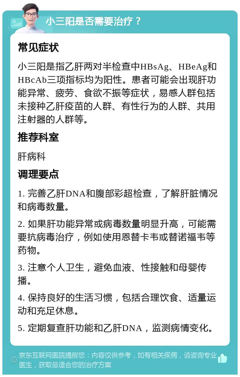 小三阳是否需要治疗？ 常见症状 小三阳是指乙肝两对半检查中HBsAg、HBeAg和HBcAb三项指标均为阳性。患者可能会出现肝功能异常、疲劳、食欲不振等症状，易感人群包括未接种乙肝疫苗的人群、有性行为的人群、共用注射器的人群等。 推荐科室 肝病科 调理要点 1. 完善乙肝DNA和腹部彩超检查，了解肝脏情况和病毒数量。 2. 如果肝功能异常或病毒数量明显升高，可能需要抗病毒治疗，例如使用恩替卡韦或替诺福韦等药物。 3. 注意个人卫生，避免血液、性接触和母婴传播。 4. 保持良好的生活习惯，包括合理饮食、适量运动和充足休息。 5. 定期复查肝功能和乙肝DNA，监测病情变化。