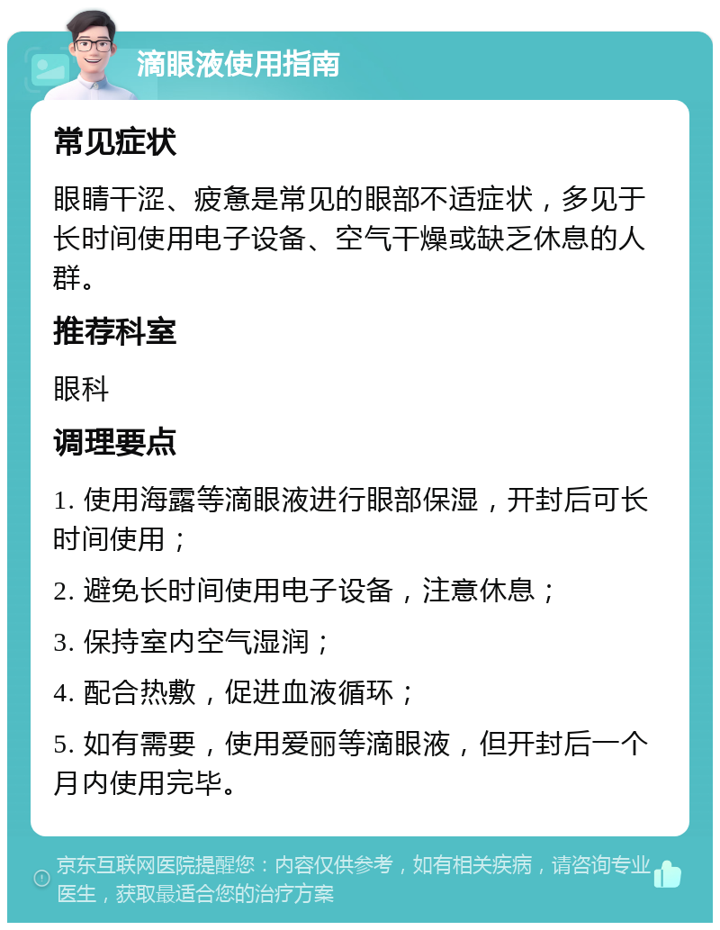 滴眼液使用指南 常见症状 眼睛干涩、疲惫是常见的眼部不适症状，多见于长时间使用电子设备、空气干燥或缺乏休息的人群。 推荐科室 眼科 调理要点 1. 使用海露等滴眼液进行眼部保湿，开封后可长时间使用； 2. 避免长时间使用电子设备，注意休息； 3. 保持室内空气湿润； 4. 配合热敷，促进血液循环； 5. 如有需要，使用爱丽等滴眼液，但开封后一个月内使用完毕。