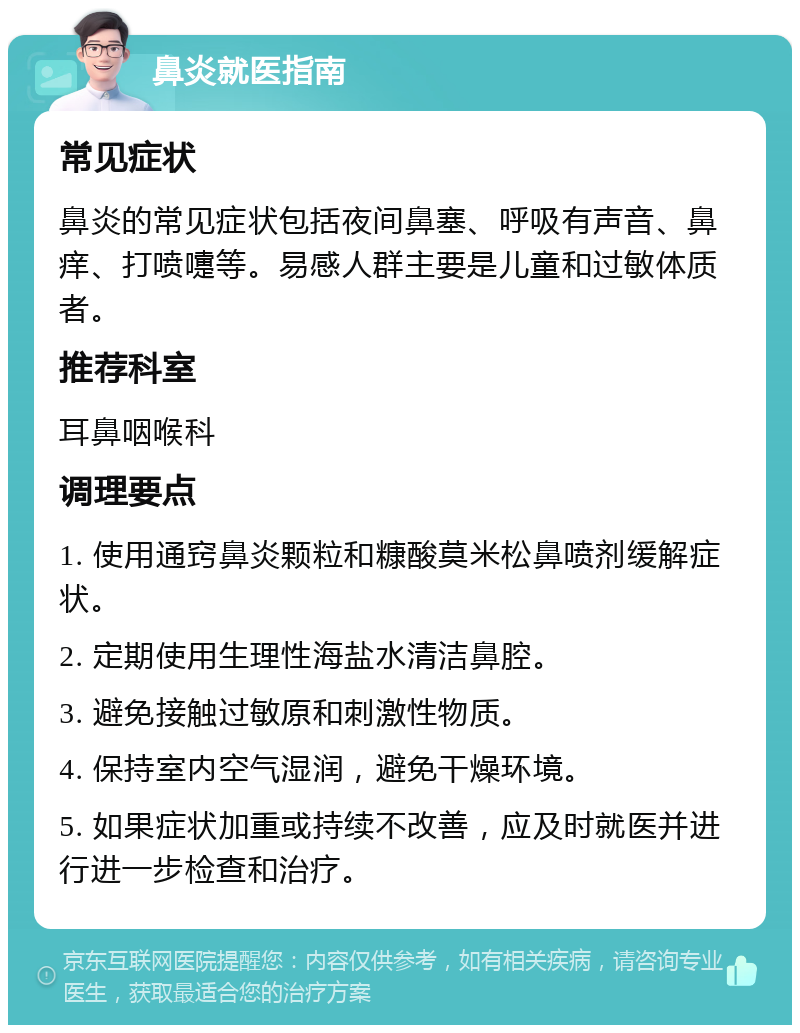 鼻炎就医指南 常见症状 鼻炎的常见症状包括夜间鼻塞、呼吸有声音、鼻痒、打喷嚏等。易感人群主要是儿童和过敏体质者。 推荐科室 耳鼻咽喉科 调理要点 1. 使用通窍鼻炎颗粒和糠酸莫米松鼻喷剂缓解症状。 2. 定期使用生理性海盐水清洁鼻腔。 3. 避免接触过敏原和刺激性物质。 4. 保持室内空气湿润，避免干燥环境。 5. 如果症状加重或持续不改善，应及时就医并进行进一步检查和治疗。