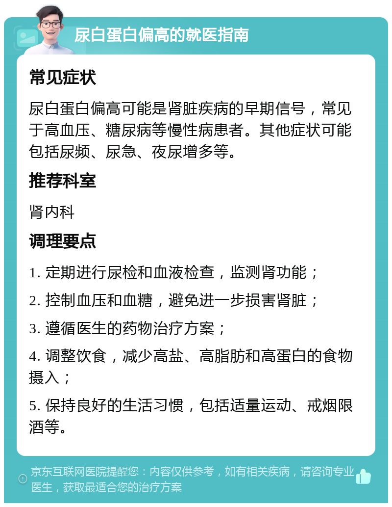 尿白蛋白偏高的就医指南 常见症状 尿白蛋白偏高可能是肾脏疾病的早期信号，常见于高血压、糖尿病等慢性病患者。其他症状可能包括尿频、尿急、夜尿增多等。 推荐科室 肾内科 调理要点 1. 定期进行尿检和血液检查，监测肾功能； 2. 控制血压和血糖，避免进一步损害肾脏； 3. 遵循医生的药物治疗方案； 4. 调整饮食，减少高盐、高脂肪和高蛋白的食物摄入； 5. 保持良好的生活习惯，包括适量运动、戒烟限酒等。