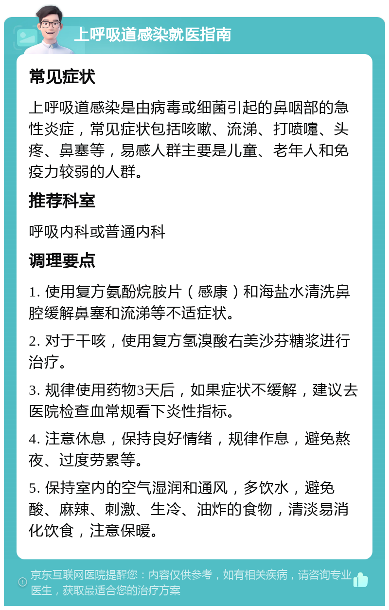 上呼吸道感染就医指南 常见症状 上呼吸道感染是由病毒或细菌引起的鼻咽部的急性炎症，常见症状包括咳嗽、流涕、打喷嚏、头疼、鼻塞等，易感人群主要是儿童、老年人和免疫力较弱的人群。 推荐科室 呼吸内科或普通内科 调理要点 1. 使用复方氨酚烷胺片（感康）和海盐水清洗鼻腔缓解鼻塞和流涕等不适症状。 2. 对于干咳，使用复方氢溴酸右美沙芬糖浆进行治疗。 3. 规律使用药物3天后，如果症状不缓解，建议去医院检查血常规看下炎性指标。 4. 注意休息，保持良好情绪，规律作息，避免熬夜、过度劳累等。 5. 保持室内的空气湿润和通风，多饮水，避免酸、麻辣、刺激、生冷、油炸的食物，清淡易消化饮食，注意保暖。