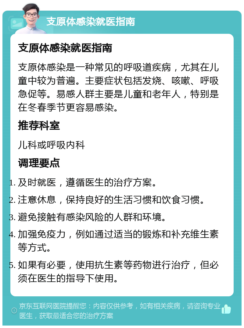 支原体感染就医指南 支原体感染就医指南 支原体感染是一种常见的呼吸道疾病，尤其在儿童中较为普遍。主要症状包括发烧、咳嗽、呼吸急促等。易感人群主要是儿童和老年人，特别是在冬春季节更容易感染。 推荐科室 儿科或呼吸内科 调理要点 及时就医，遵循医生的治疗方案。 注意休息，保持良好的生活习惯和饮食习惯。 避免接触有感染风险的人群和环境。 加强免疫力，例如通过适当的锻炼和补充维生素等方式。 如果有必要，使用抗生素等药物进行治疗，但必须在医生的指导下使用。