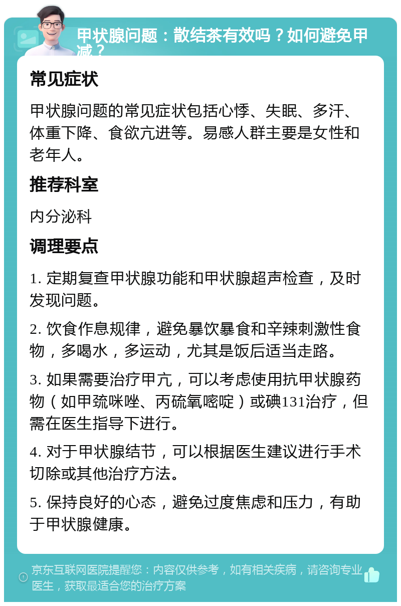 甲状腺问题：散结茶有效吗？如何避免甲减？ 常见症状 甲状腺问题的常见症状包括心悸、失眠、多汗、体重下降、食欲亢进等。易感人群主要是女性和老年人。 推荐科室 内分泌科 调理要点 1. 定期复查甲状腺功能和甲状腺超声检查，及时发现问题。 2. 饮食作息规律，避免暴饮暴食和辛辣刺激性食物，多喝水，多运动，尤其是饭后适当走路。 3. 如果需要治疗甲亢，可以考虑使用抗甲状腺药物（如甲巯咪唑、丙硫氧嘧啶）或碘131治疗，但需在医生指导下进行。 4. 对于甲状腺结节，可以根据医生建议进行手术切除或其他治疗方法。 5. 保持良好的心态，避免过度焦虑和压力，有助于甲状腺健康。