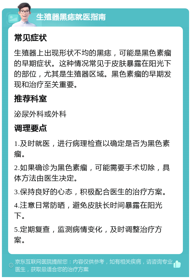 生殖器黑痣就医指南 常见症状 生殖器上出现形状不均的黑痣，可能是黑色素瘤的早期症状。这种情况常见于皮肤暴露在阳光下的部位，尤其是生殖器区域。黑色素瘤的早期发现和治疗至关重要。 推荐科室 泌尿外科或外科 调理要点 1.及时就医，进行病理检查以确定是否为黑色素瘤。 2.如果确诊为黑色素瘤，可能需要手术切除，具体方法由医生决定。 3.保持良好的心态，积极配合医生的治疗方案。 4.注意日常防晒，避免皮肤长时间暴露在阳光下。 5.定期复查，监测病情变化，及时调整治疗方案。