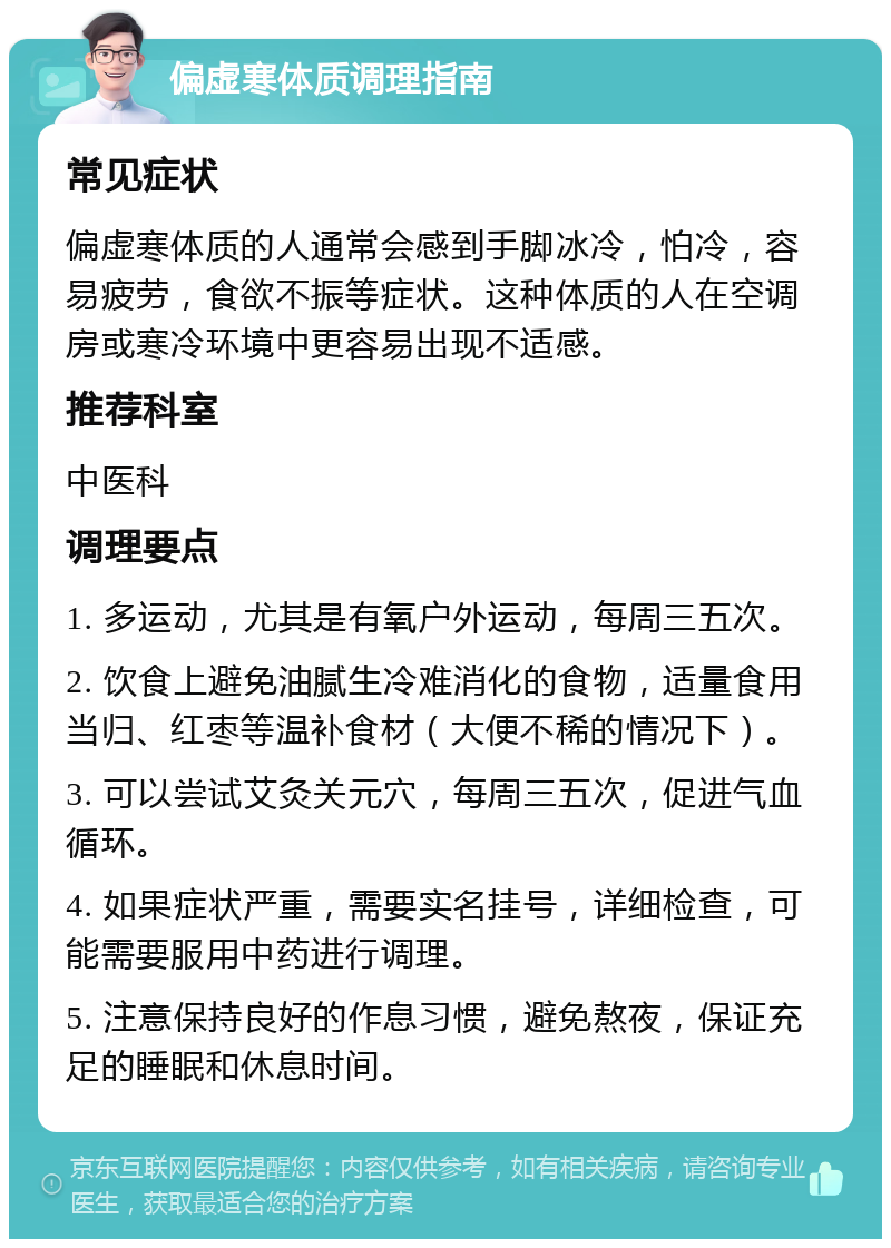 偏虚寒体质调理指南 常见症状 偏虚寒体质的人通常会感到手脚冰冷，怕冷，容易疲劳，食欲不振等症状。这种体质的人在空调房或寒冷环境中更容易出现不适感。 推荐科室 中医科 调理要点 1. 多运动，尤其是有氧户外运动，每周三五次。 2. 饮食上避免油腻生冷难消化的食物，适量食用当归、红枣等温补食材（大便不稀的情况下）。 3. 可以尝试艾灸关元穴，每周三五次，促进气血循环。 4. 如果症状严重，需要实名挂号，详细检查，可能需要服用中药进行调理。 5. 注意保持良好的作息习惯，避免熬夜，保证充足的睡眠和休息时间。