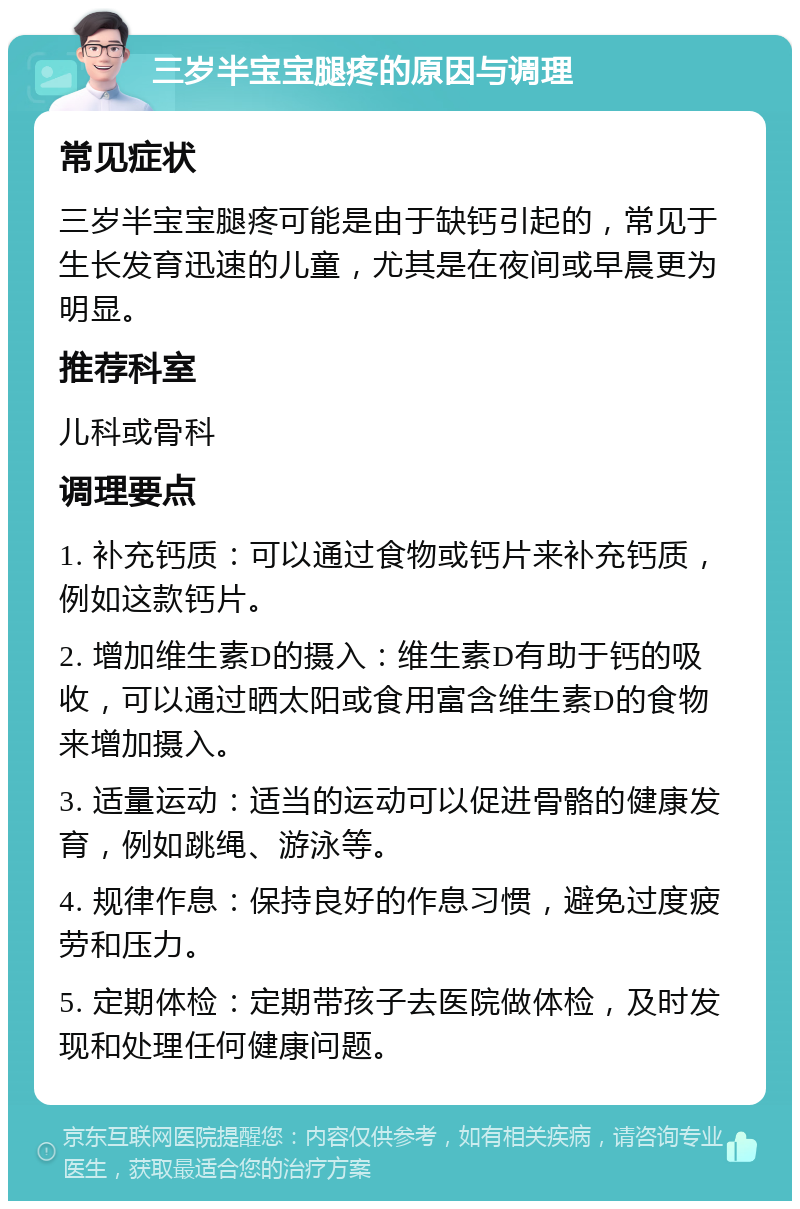 三岁半宝宝腿疼的原因与调理 常见症状 三岁半宝宝腿疼可能是由于缺钙引起的，常见于生长发育迅速的儿童，尤其是在夜间或早晨更为明显。 推荐科室 儿科或骨科 调理要点 1. 补充钙质：可以通过食物或钙片来补充钙质，例如这款钙片。 2. 增加维生素D的摄入：维生素D有助于钙的吸收，可以通过晒太阳或食用富含维生素D的食物来增加摄入。 3. 适量运动：适当的运动可以促进骨骼的健康发育，例如跳绳、游泳等。 4. 规律作息：保持良好的作息习惯，避免过度疲劳和压力。 5. 定期体检：定期带孩子去医院做体检，及时发现和处理任何健康问题。