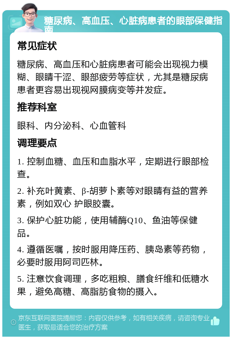 糖尿病、高血压、心脏病患者的眼部保健指南 常见症状 糖尿病、高血压和心脏病患者可能会出现视力模糊、眼睛干涩、眼部疲劳等症状，尤其是糖尿病患者更容易出现视网膜病变等并发症。 推荐科室 眼科、内分泌科、心血管科 调理要点 1. 控制血糖、血压和血脂水平，定期进行眼部检查。 2. 补充叶黄素、β-胡萝卜素等对眼睛有益的营养素，例如双心 护眼胶囊。 3. 保护心脏功能，使用辅酶Q10、鱼油等保健品。 4. 遵循医嘱，按时服用降压药、胰岛素等药物，必要时服用阿司匹林。 5. 注意饮食调理，多吃粗粮、膳食纤维和低糖水果，避免高糖、高脂肪食物的摄入。