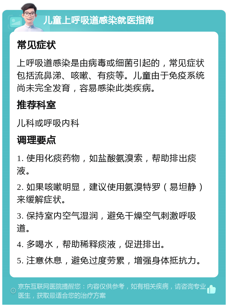 儿童上呼吸道感染就医指南 常见症状 上呼吸道感染是由病毒或细菌引起的，常见症状包括流鼻涕、咳嗽、有痰等。儿童由于免疫系统尚未完全发育，容易感染此类疾病。 推荐科室 儿科或呼吸内科 调理要点 1. 使用化痰药物，如盐酸氨溴索，帮助排出痰液。 2. 如果咳嗽明显，建议使用氨溴特罗（易坦静）来缓解症状。 3. 保持室内空气湿润，避免干燥空气刺激呼吸道。 4. 多喝水，帮助稀释痰液，促进排出。 5. 注意休息，避免过度劳累，增强身体抵抗力。