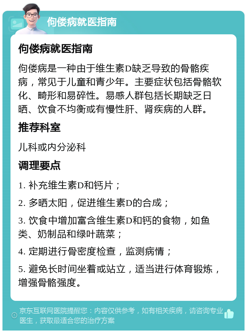 佝偻病就医指南 佝偻病就医指南 佝偻病是一种由于维生素D缺乏导致的骨骼疾病，常见于儿童和青少年。主要症状包括骨骼软化、畸形和易碎性。易感人群包括长期缺乏日晒、饮食不均衡或有慢性肝、肾疾病的人群。 推荐科室 儿科或内分泌科 调理要点 1. 补充维生素D和钙片； 2. 多晒太阳，促进维生素D的合成； 3. 饮食中增加富含维生素D和钙的食物，如鱼类、奶制品和绿叶蔬菜； 4. 定期进行骨密度检查，监测病情； 5. 避免长时间坐着或站立，适当进行体育锻炼，增强骨骼强度。