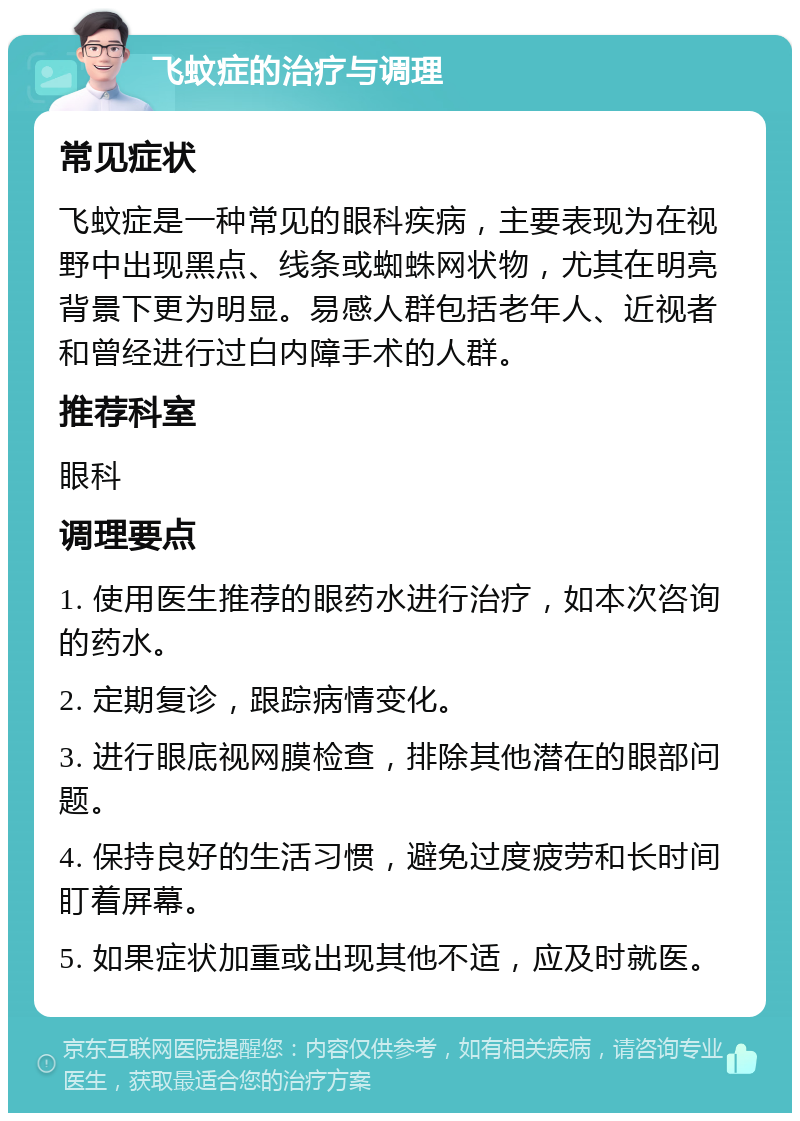 飞蚊症的治疗与调理 常见症状 飞蚊症是一种常见的眼科疾病，主要表现为在视野中出现黑点、线条或蜘蛛网状物，尤其在明亮背景下更为明显。易感人群包括老年人、近视者和曾经进行过白内障手术的人群。 推荐科室 眼科 调理要点 1. 使用医生推荐的眼药水进行治疗，如本次咨询的药水。 2. 定期复诊，跟踪病情变化。 3. 进行眼底视网膜检查，排除其他潜在的眼部问题。 4. 保持良好的生活习惯，避免过度疲劳和长时间盯着屏幕。 5. 如果症状加重或出现其他不适，应及时就医。