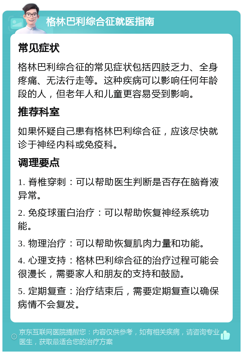 格林巴利综合征就医指南 常见症状 格林巴利综合征的常见症状包括四肢乏力、全身疼痛、无法行走等。这种疾病可以影响任何年龄段的人，但老年人和儿童更容易受到影响。 推荐科室 如果怀疑自己患有格林巴利综合征，应该尽快就诊于神经内科或免疫科。 调理要点 1. 脊椎穿刺：可以帮助医生判断是否存在脑脊液异常。 2. 免疫球蛋白治疗：可以帮助恢复神经系统功能。 3. 物理治疗：可以帮助恢复肌肉力量和功能。 4. 心理支持：格林巴利综合征的治疗过程可能会很漫长，需要家人和朋友的支持和鼓励。 5. 定期复查：治疗结束后，需要定期复查以确保病情不会复发。