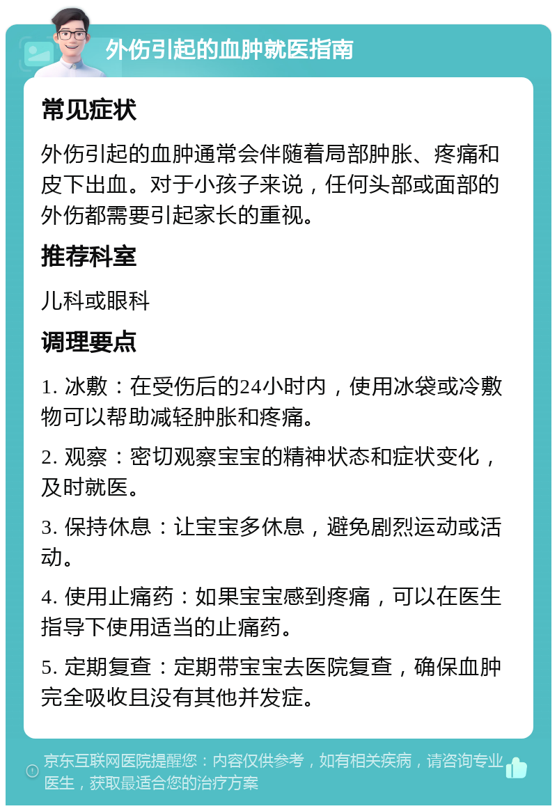 外伤引起的血肿就医指南 常见症状 外伤引起的血肿通常会伴随着局部肿胀、疼痛和皮下出血。对于小孩子来说，任何头部或面部的外伤都需要引起家长的重视。 推荐科室 儿科或眼科 调理要点 1. 冰敷：在受伤后的24小时内，使用冰袋或冷敷物可以帮助减轻肿胀和疼痛。 2. 观察：密切观察宝宝的精神状态和症状变化，及时就医。 3. 保持休息：让宝宝多休息，避免剧烈运动或活动。 4. 使用止痛药：如果宝宝感到疼痛，可以在医生指导下使用适当的止痛药。 5. 定期复查：定期带宝宝去医院复查，确保血肿完全吸收且没有其他并发症。