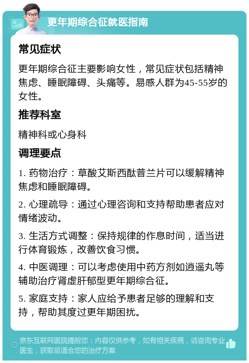 更年期综合征就医指南 常见症状 更年期综合征主要影响女性，常见症状包括精神焦虑、睡眠障碍、头痛等。易感人群为45-55岁的女性。 推荐科室 精神科或心身科 调理要点 1. 药物治疗：草酸艾斯西酞普兰片可以缓解精神焦虑和睡眠障碍。 2. 心理疏导：通过心理咨询和支持帮助患者应对情绪波动。 3. 生活方式调整：保持规律的作息时间，适当进行体育锻炼，改善饮食习惯。 4. 中医调理：可以考虑使用中药方剂如逍遥丸等辅助治疗肾虚肝郁型更年期综合征。 5. 家庭支持：家人应给予患者足够的理解和支持，帮助其度过更年期困扰。