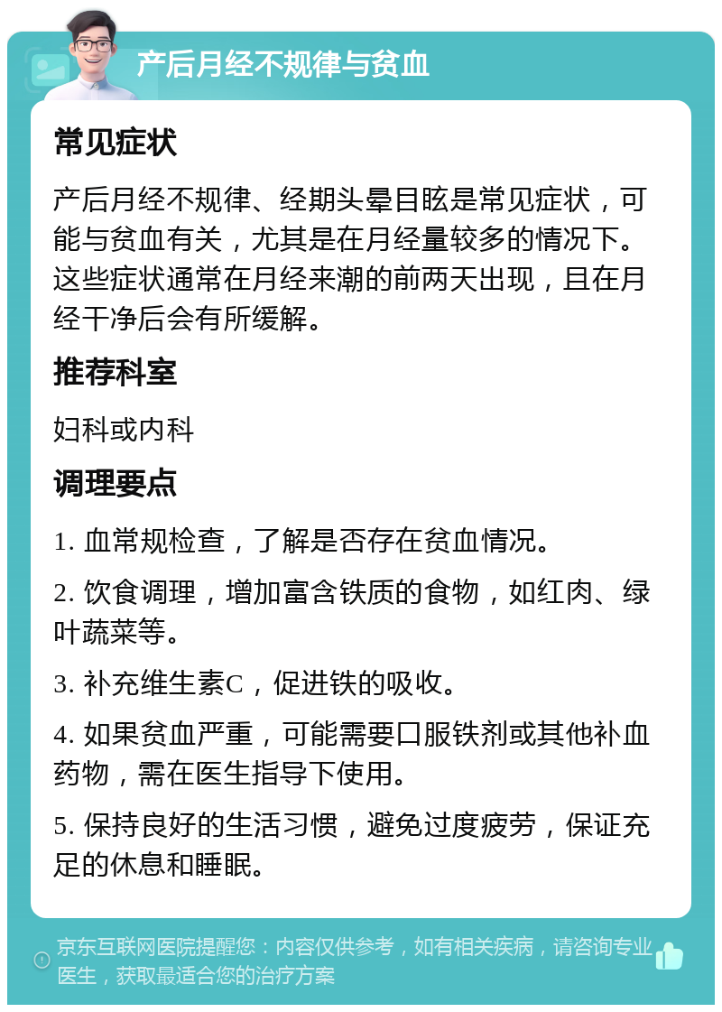 产后月经不规律与贫血 常见症状 产后月经不规律、经期头晕目眩是常见症状，可能与贫血有关，尤其是在月经量较多的情况下。这些症状通常在月经来潮的前两天出现，且在月经干净后会有所缓解。 推荐科室 妇科或内科 调理要点 1. 血常规检查，了解是否存在贫血情况。 2. 饮食调理，增加富含铁质的食物，如红肉、绿叶蔬菜等。 3. 补充维生素C，促进铁的吸收。 4. 如果贫血严重，可能需要口服铁剂或其他补血药物，需在医生指导下使用。 5. 保持良好的生活习惯，避免过度疲劳，保证充足的休息和睡眠。