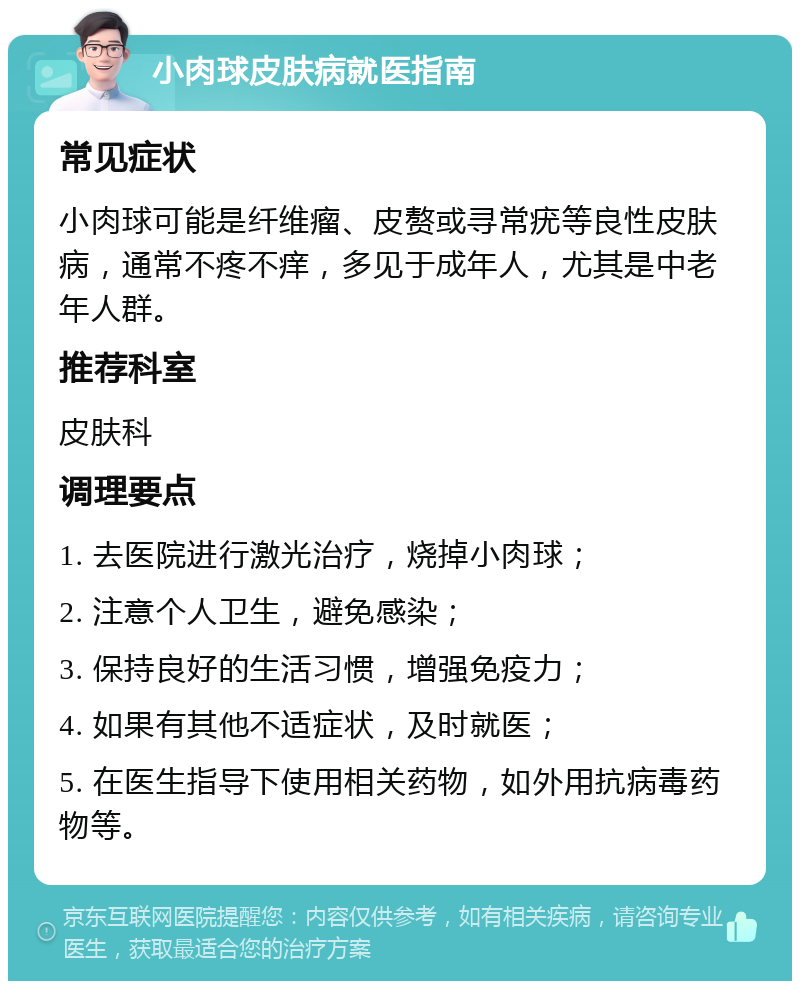 小肉球皮肤病就医指南 常见症状 小肉球可能是纤维瘤、皮赘或寻常疣等良性皮肤病，通常不疼不痒，多见于成年人，尤其是中老年人群。 推荐科室 皮肤科 调理要点 1. 去医院进行激光治疗，烧掉小肉球； 2. 注意个人卫生，避免感染； 3. 保持良好的生活习惯，增强免疫力； 4. 如果有其他不适症状，及时就医； 5. 在医生指导下使用相关药物，如外用抗病毒药物等。