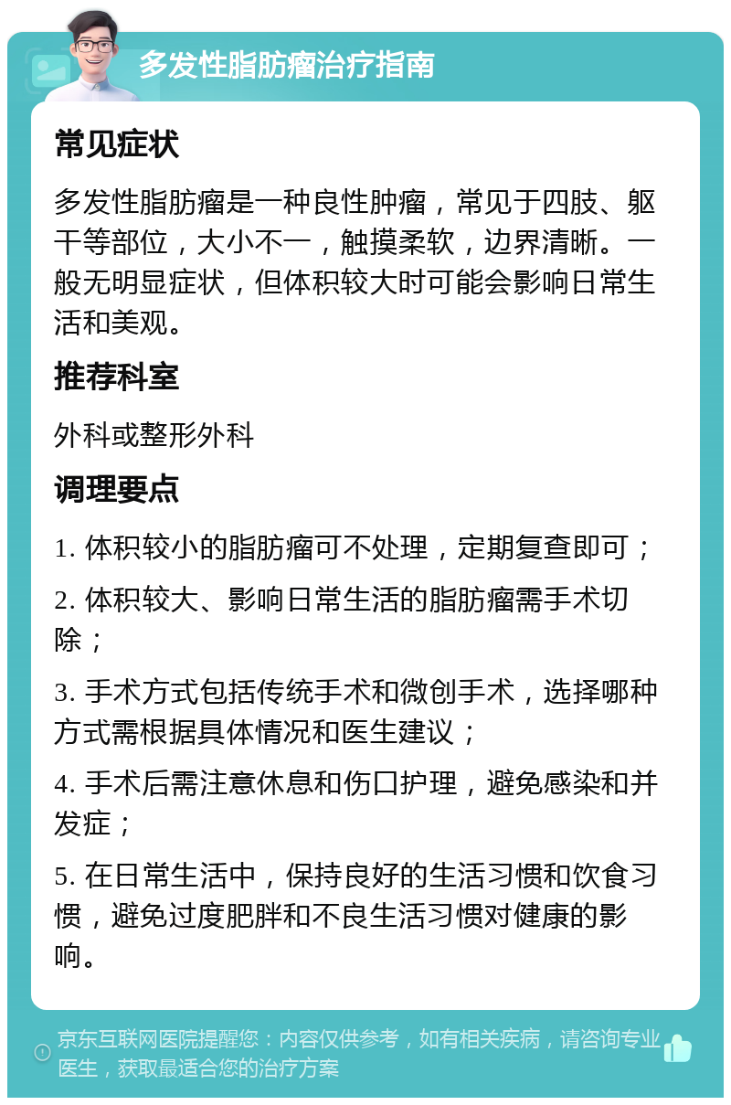 多发性脂肪瘤治疗指南 常见症状 多发性脂肪瘤是一种良性肿瘤，常见于四肢、躯干等部位，大小不一，触摸柔软，边界清晰。一般无明显症状，但体积较大时可能会影响日常生活和美观。 推荐科室 外科或整形外科 调理要点 1. 体积较小的脂肪瘤可不处理，定期复查即可； 2. 体积较大、影响日常生活的脂肪瘤需手术切除； 3. 手术方式包括传统手术和微创手术，选择哪种方式需根据具体情况和医生建议； 4. 手术后需注意休息和伤口护理，避免感染和并发症； 5. 在日常生活中，保持良好的生活习惯和饮食习惯，避免过度肥胖和不良生活习惯对健康的影响。