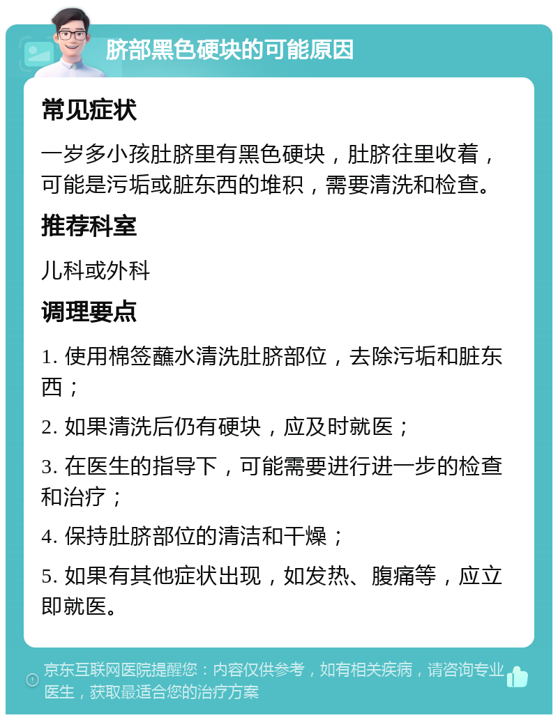 脐部黑色硬块的可能原因 常见症状 一岁多小孩肚脐里有黑色硬块，肚脐往里收着，可能是污垢或脏东西的堆积，需要清洗和检查。 推荐科室 儿科或外科 调理要点 1. 使用棉签蘸水清洗肚脐部位，去除污垢和脏东西； 2. 如果清洗后仍有硬块，应及时就医； 3. 在医生的指导下，可能需要进行进一步的检查和治疗； 4. 保持肚脐部位的清洁和干燥； 5. 如果有其他症状出现，如发热、腹痛等，应立即就医。