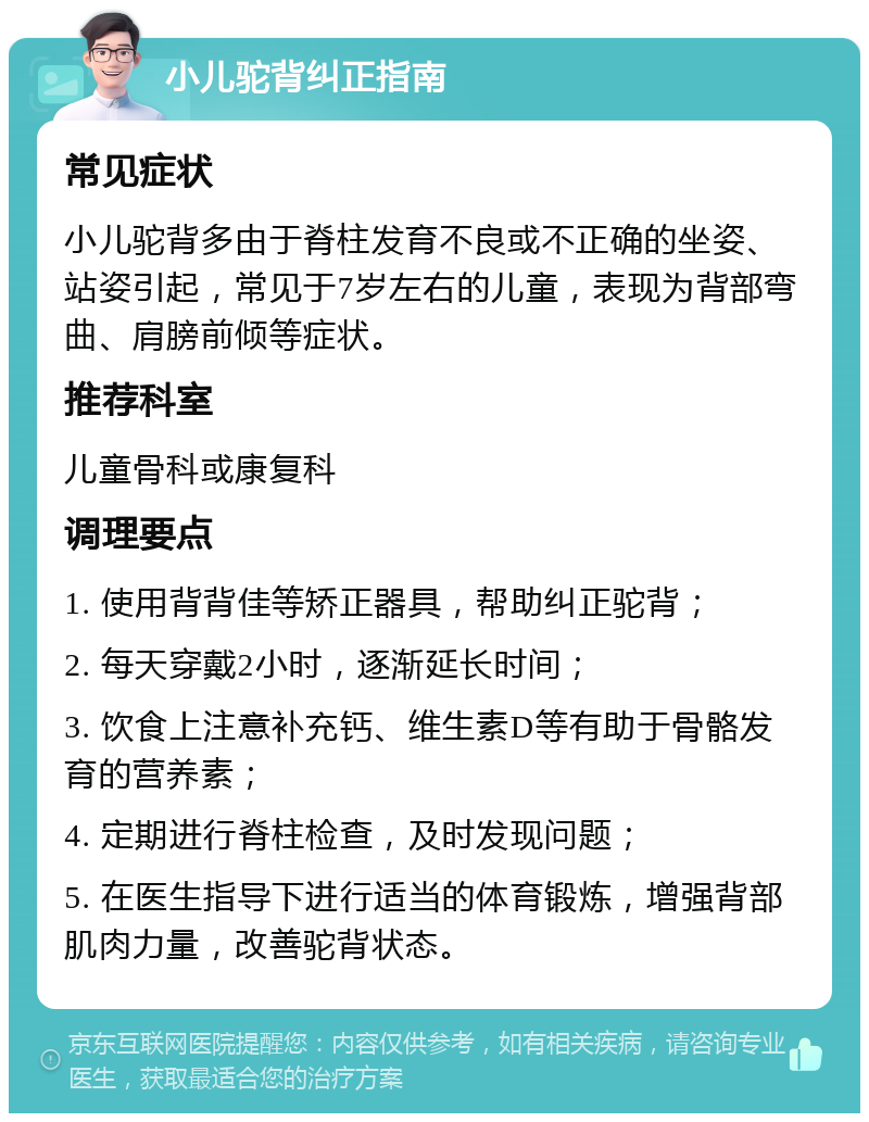 小儿驼背纠正指南 常见症状 小儿驼背多由于脊柱发育不良或不正确的坐姿、站姿引起，常见于7岁左右的儿童，表现为背部弯曲、肩膀前倾等症状。 推荐科室 儿童骨科或康复科 调理要点 1. 使用背背佳等矫正器具，帮助纠正驼背； 2. 每天穿戴2小时，逐渐延长时间； 3. 饮食上注意补充钙、维生素D等有助于骨骼发育的营养素； 4. 定期进行脊柱检查，及时发现问题； 5. 在医生指导下进行适当的体育锻炼，增强背部肌肉力量，改善驼背状态。