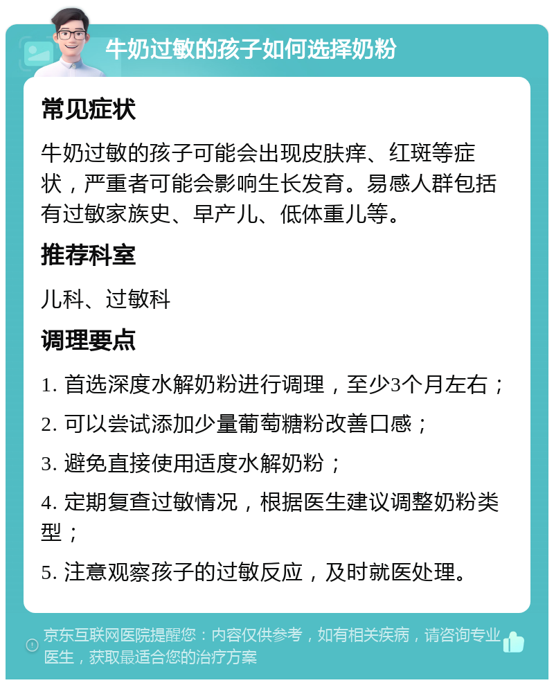 牛奶过敏的孩子如何选择奶粉 常见症状 牛奶过敏的孩子可能会出现皮肤痒、红斑等症状，严重者可能会影响生长发育。易感人群包括有过敏家族史、早产儿、低体重儿等。 推荐科室 儿科、过敏科 调理要点 1. 首选深度水解奶粉进行调理，至少3个月左右； 2. 可以尝试添加少量葡萄糖粉改善口感； 3. 避免直接使用适度水解奶粉； 4. 定期复查过敏情况，根据医生建议调整奶粉类型； 5. 注意观察孩子的过敏反应，及时就医处理。