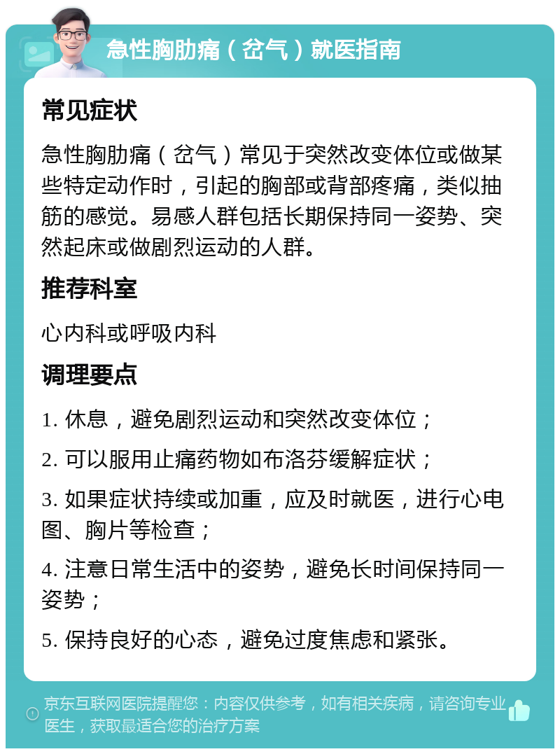 急性胸肋痛（岔气）就医指南 常见症状 急性胸肋痛（岔气）常见于突然改变体位或做某些特定动作时，引起的胸部或背部疼痛，类似抽筋的感觉。易感人群包括长期保持同一姿势、突然起床或做剧烈运动的人群。 推荐科室 心内科或呼吸内科 调理要点 1. 休息，避免剧烈运动和突然改变体位； 2. 可以服用止痛药物如布洛芬缓解症状； 3. 如果症状持续或加重，应及时就医，进行心电图、胸片等检查； 4. 注意日常生活中的姿势，避免长时间保持同一姿势； 5. 保持良好的心态，避免过度焦虑和紧张。