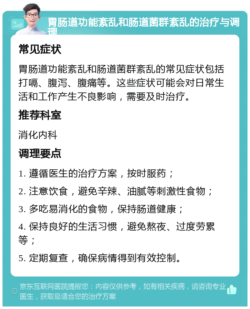 胃肠道功能紊乱和肠道菌群紊乱的治疗与调理 常见症状 胃肠道功能紊乱和肠道菌群紊乱的常见症状包括打嗝、腹泻、腹痛等。这些症状可能会对日常生活和工作产生不良影响，需要及时治疗。 推荐科室 消化内科 调理要点 1. 遵循医生的治疗方案，按时服药； 2. 注意饮食，避免辛辣、油腻等刺激性食物； 3. 多吃易消化的食物，保持肠道健康； 4. 保持良好的生活习惯，避免熬夜、过度劳累等； 5. 定期复查，确保病情得到有效控制。