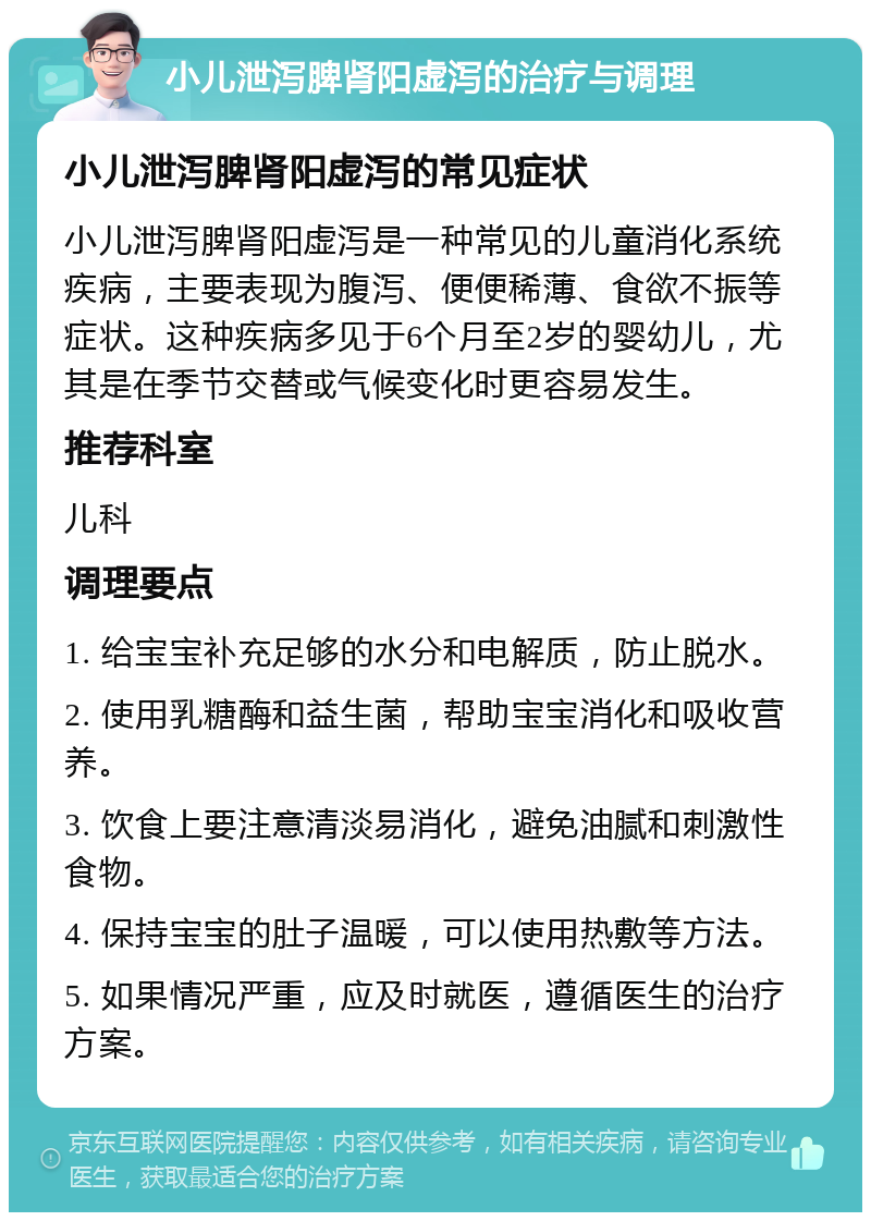 小儿泄泻脾肾阳虚泻的治疗与调理 小儿泄泻脾肾阳虚泻的常见症状 小儿泄泻脾肾阳虚泻是一种常见的儿童消化系统疾病，主要表现为腹泻、便便稀薄、食欲不振等症状。这种疾病多见于6个月至2岁的婴幼儿，尤其是在季节交替或气候变化时更容易发生。 推荐科室 儿科 调理要点 1. 给宝宝补充足够的水分和电解质，防止脱水。 2. 使用乳糖酶和益生菌，帮助宝宝消化和吸收营养。 3. 饮食上要注意清淡易消化，避免油腻和刺激性食物。 4. 保持宝宝的肚子温暖，可以使用热敷等方法。 5. 如果情况严重，应及时就医，遵循医生的治疗方案。