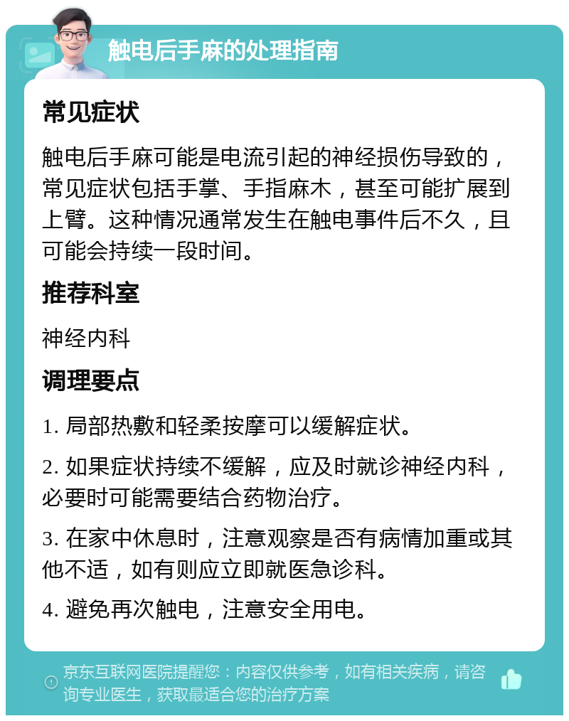 触电后手麻的处理指南 常见症状 触电后手麻可能是电流引起的神经损伤导致的，常见症状包括手掌、手指麻木，甚至可能扩展到上臂。这种情况通常发生在触电事件后不久，且可能会持续一段时间。 推荐科室 神经内科 调理要点 1. 局部热敷和轻柔按摩可以缓解症状。 2. 如果症状持续不缓解，应及时就诊神经内科，必要时可能需要结合药物治疗。 3. 在家中休息时，注意观察是否有病情加重或其他不适，如有则应立即就医急诊科。 4. 避免再次触电，注意安全用电。