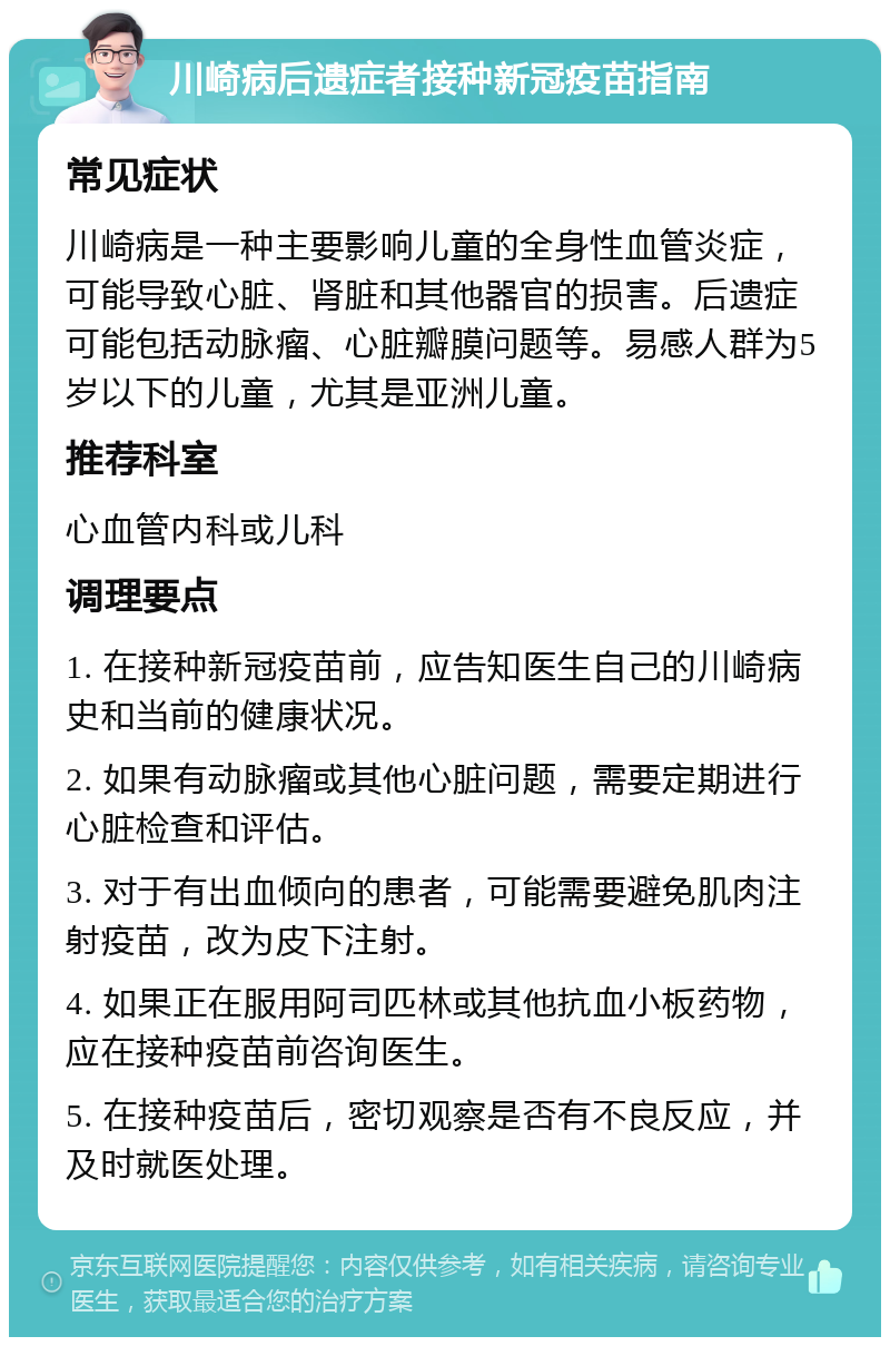 川崎病后遗症者接种新冠疫苗指南 常见症状 川崎病是一种主要影响儿童的全身性血管炎症，可能导致心脏、肾脏和其他器官的损害。后遗症可能包括动脉瘤、心脏瓣膜问题等。易感人群为5岁以下的儿童，尤其是亚洲儿童。 推荐科室 心血管内科或儿科 调理要点 1. 在接种新冠疫苗前，应告知医生自己的川崎病史和当前的健康状况。 2. 如果有动脉瘤或其他心脏问题，需要定期进行心脏检查和评估。 3. 对于有出血倾向的患者，可能需要避免肌肉注射疫苗，改为皮下注射。 4. 如果正在服用阿司匹林或其他抗血小板药物，应在接种疫苗前咨询医生。 5. 在接种疫苗后，密切观察是否有不良反应，并及时就医处理。