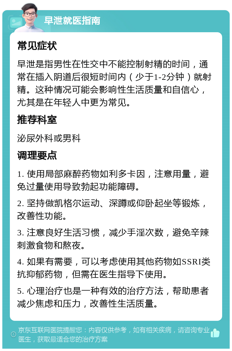 早泄就医指南 常见症状 早泄是指男性在性交中不能控制射精的时间，通常在插入阴道后很短时间内（少于1-2分钟）就射精。这种情况可能会影响性生活质量和自信心，尤其是在年轻人中更为常见。 推荐科室 泌尿外科或男科 调理要点 1. 使用局部麻醉药物如利多卡因，注意用量，避免过量使用导致勃起功能障碍。 2. 坚持做凯格尔运动、深蹲或仰卧起坐等锻炼，改善性功能。 3. 注意良好生活习惯，减少手淫次数，避免辛辣刺激食物和熬夜。 4. 如果有需要，可以考虑使用其他药物如SSRI类抗抑郁药物，但需在医生指导下使用。 5. 心理治疗也是一种有效的治疗方法，帮助患者减少焦虑和压力，改善性生活质量。