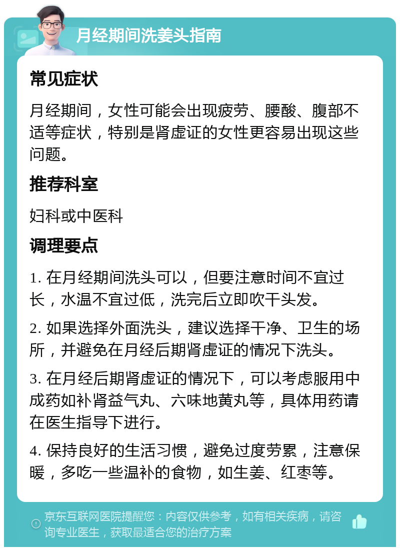 月经期间洗姜头指南 常见症状 月经期间，女性可能会出现疲劳、腰酸、腹部不适等症状，特别是肾虚证的女性更容易出现这些问题。 推荐科室 妇科或中医科 调理要点 1. 在月经期间洗头可以，但要注意时间不宜过长，水温不宜过低，洗完后立即吹干头发。 2. 如果选择外面洗头，建议选择干净、卫生的场所，并避免在月经后期肾虚证的情况下洗头。 3. 在月经后期肾虚证的情况下，可以考虑服用中成药如补肾益气丸、六味地黄丸等，具体用药请在医生指导下进行。 4. 保持良好的生活习惯，避免过度劳累，注意保暖，多吃一些温补的食物，如生姜、红枣等。