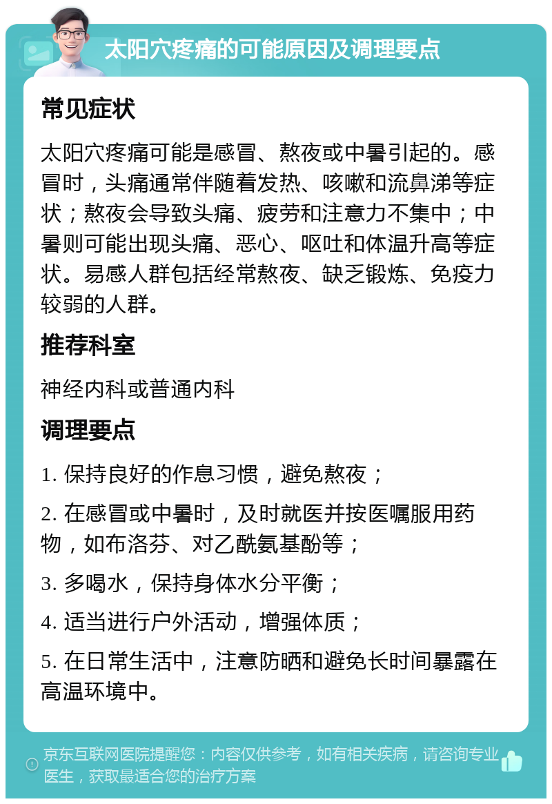 太阳穴疼痛的可能原因及调理要点 常见症状 太阳穴疼痛可能是感冒、熬夜或中暑引起的。感冒时，头痛通常伴随着发热、咳嗽和流鼻涕等症状；熬夜会导致头痛、疲劳和注意力不集中；中暑则可能出现头痛、恶心、呕吐和体温升高等症状。易感人群包括经常熬夜、缺乏锻炼、免疫力较弱的人群。 推荐科室 神经内科或普通内科 调理要点 1. 保持良好的作息习惯，避免熬夜； 2. 在感冒或中暑时，及时就医并按医嘱服用药物，如布洛芬、对乙酰氨基酚等； 3. 多喝水，保持身体水分平衡； 4. 适当进行户外活动，增强体质； 5. 在日常生活中，注意防晒和避免长时间暴露在高温环境中。