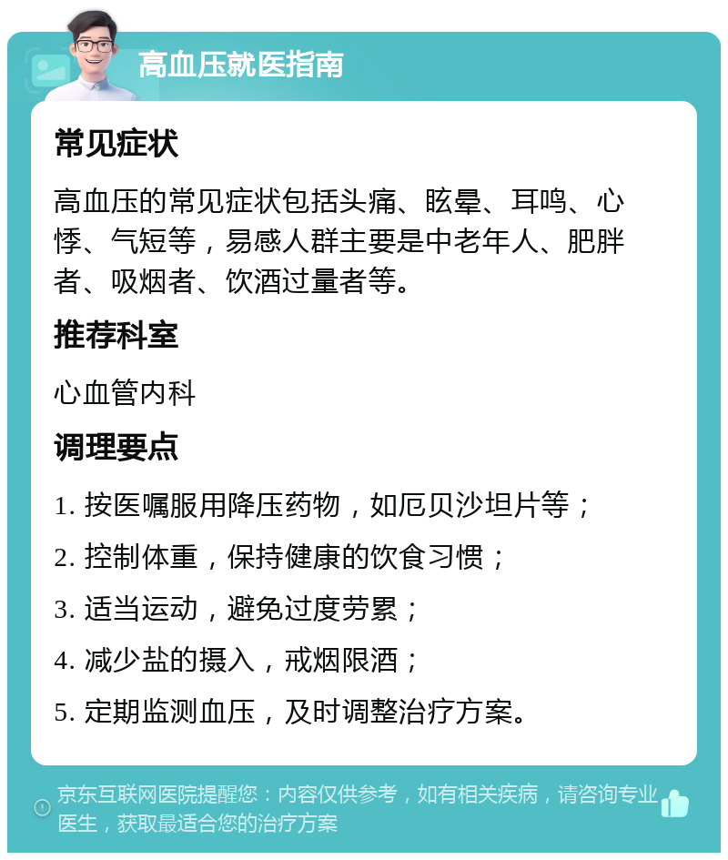 高血压就医指南 常见症状 高血压的常见症状包括头痛、眩晕、耳鸣、心悸、气短等，易感人群主要是中老年人、肥胖者、吸烟者、饮酒过量者等。 推荐科室 心血管内科 调理要点 1. 按医嘱服用降压药物，如厄贝沙坦片等； 2. 控制体重，保持健康的饮食习惯； 3. 适当运动，避免过度劳累； 4. 减少盐的摄入，戒烟限酒； 5. 定期监测血压，及时调整治疗方案。