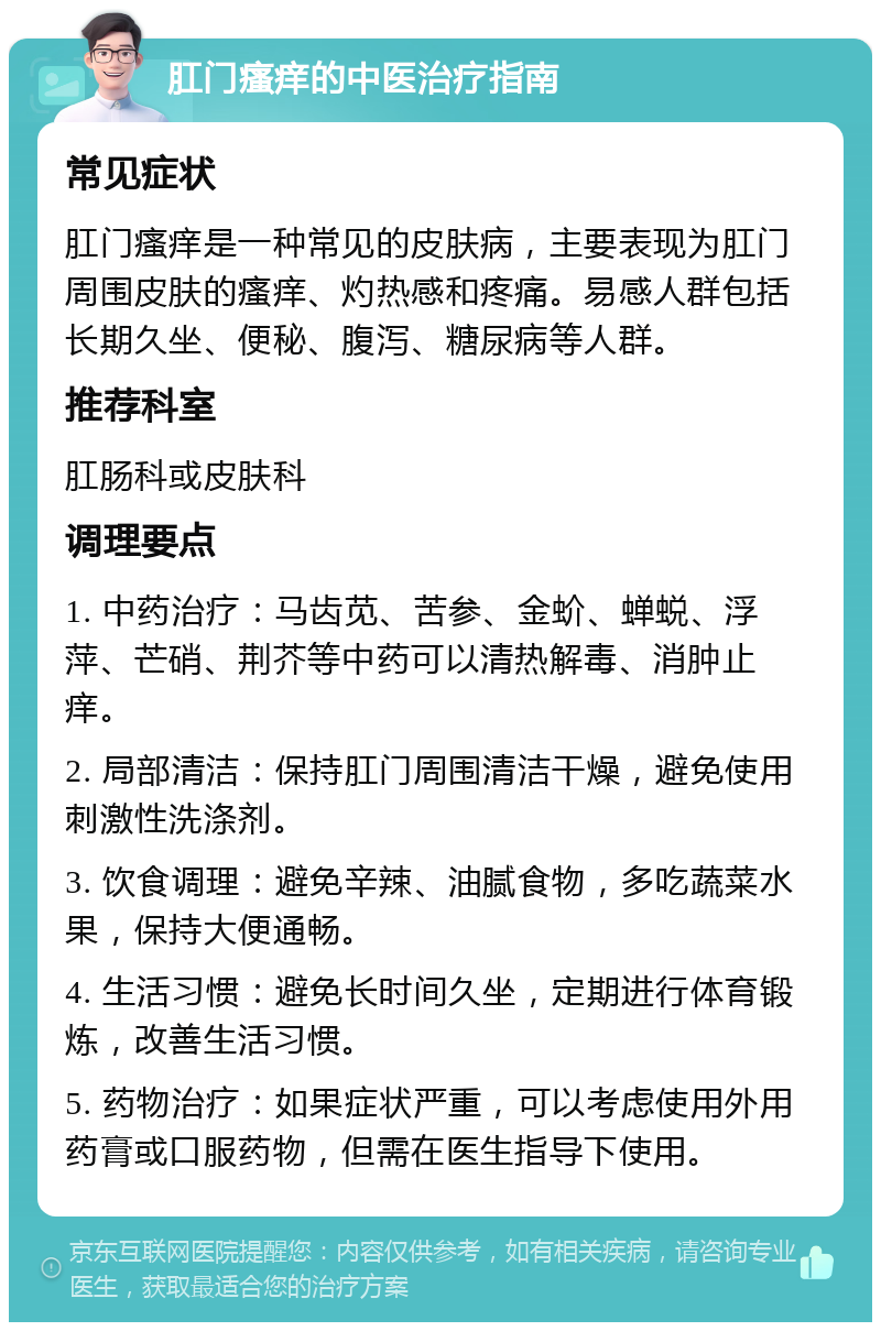 肛门瘙痒的中医治疗指南 常见症状 肛门瘙痒是一种常见的皮肤病，主要表现为肛门周围皮肤的瘙痒、灼热感和疼痛。易感人群包括长期久坐、便秘、腹泻、糖尿病等人群。 推荐科室 肛肠科或皮肤科 调理要点 1. 中药治疗：马齿苋、苦参、金蚧、蝉蜕、浮萍、芒硝、荆芥等中药可以清热解毒、消肿止痒。 2. 局部清洁：保持肛门周围清洁干燥，避免使用刺激性洗涤剂。 3. 饮食调理：避免辛辣、油腻食物，多吃蔬菜水果，保持大便通畅。 4. 生活习惯：避免长时间久坐，定期进行体育锻炼，改善生活习惯。 5. 药物治疗：如果症状严重，可以考虑使用外用药膏或口服药物，但需在医生指导下使用。